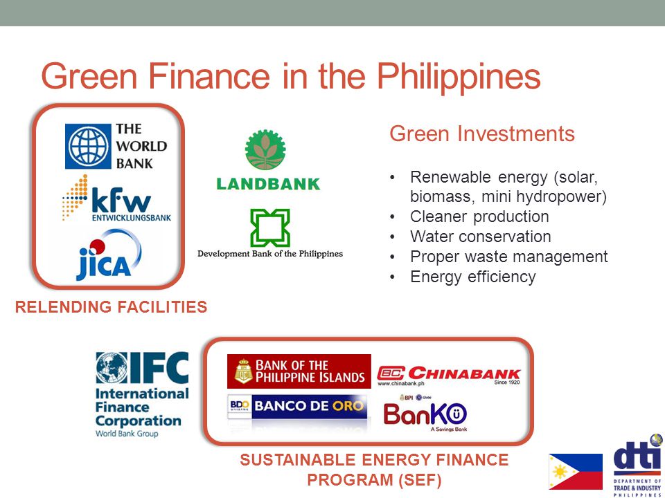 RELENDING FACILITIES Green Finance in the Philippines SUSTAINABLE ENERGY FINANCE PROGRAM (SEF) Green Investments Renewable energy (solar, biomass, mini hydropower) Cleaner production Water conservation Proper waste management Energy efficiency