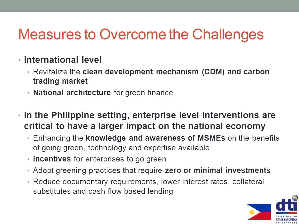 Measures to Overcome the Challenges International level Revitalize the clean development mechanism (CDM) and carbon trading market National architecture for green finance In the Philippine setting, enterprise level interventions are critical to have a larger impact on the national economy Enhancing the knowledge and awareness of MSMEs on the benefits of going green, technology and expertise available Incentives for enterprises to go green Adopt greening practices that require zero or minimal investments Reduce documentary requirements, lower interest rates, collateral substitutes and cash-flow based lending