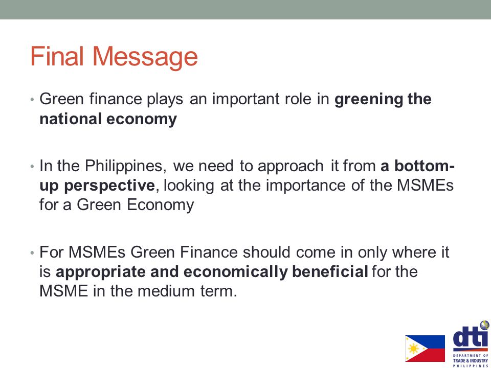 Final Message Green finance plays an important role in greening the national economy In the Philippines, we need to approach it from a bottom- up perspective, looking at the importance of the MSMEs for a Green Economy For MSMEs Green Finance should come in only where it is appropriate and economically beneficial for the MSME in the medium term.