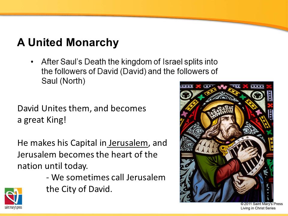 A United Monarchy After Saul’s Death the kingdom of Israel splits into the followers of David (David) and the followers of Saul (North) David Unites them, and becomes a great King.