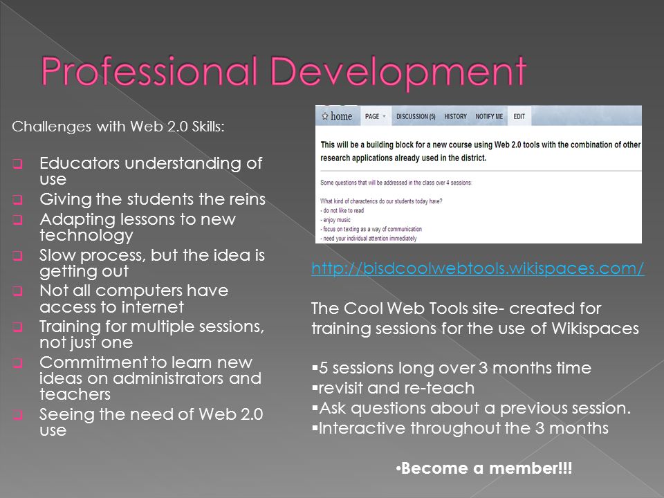 Challenges with Web 2.0 Skills:  Educators understanding of use  Giving the students the reins  Adapting lessons to new technology  Slow process, but the idea is getting out  Not all computers have access to internet  Training for multiple sessions, not just one  Commitment to learn new ideas on administrators and teachers  Seeing the need of Web 2.0 use   The Cool Web Tools site- created for training sessions for the use of Wikispaces  5 sessions long over 3 months time  revisit and re-teach  Ask questions about a previous session.