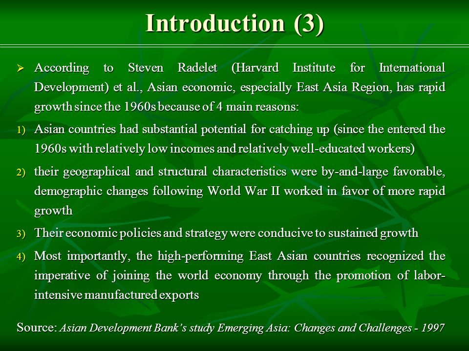 Introduction (3)  According to Steven Radelet (Harvard Institute for International Development) et al., Asian economic, especially East Asia Region, has rapid growth since the 1960s because of 4 main reasons: 1) Asian countries had substantial potential for catching up (since the entered the 1960s with relatively low incomes and relatively well-educated workers) 2) their geographical and structural characteristics were by-and-large favorable, demographic changes following World War II worked in favor of more rapid growth 3) Their economic policies and strategy were conducive to sustained growth 4) Most importantly, the high-performing East Asian countries recognized the imperative of joining the world economy through the promotion of labor- intensive manufactured exports Source: Asian Development Bank’s study Emerging Asia: Changes and Challenges