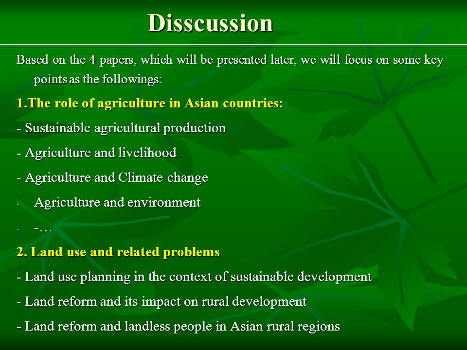 Disscussion Based on the 4 papers, which will be presented later, we will focus on some key points as the followings: 1.The role of agriculture in Asian countries: - Sustainable agricultural production - Agriculture and livelihood - Agriculture and Climate change - Agriculture and environment - -… 2.
