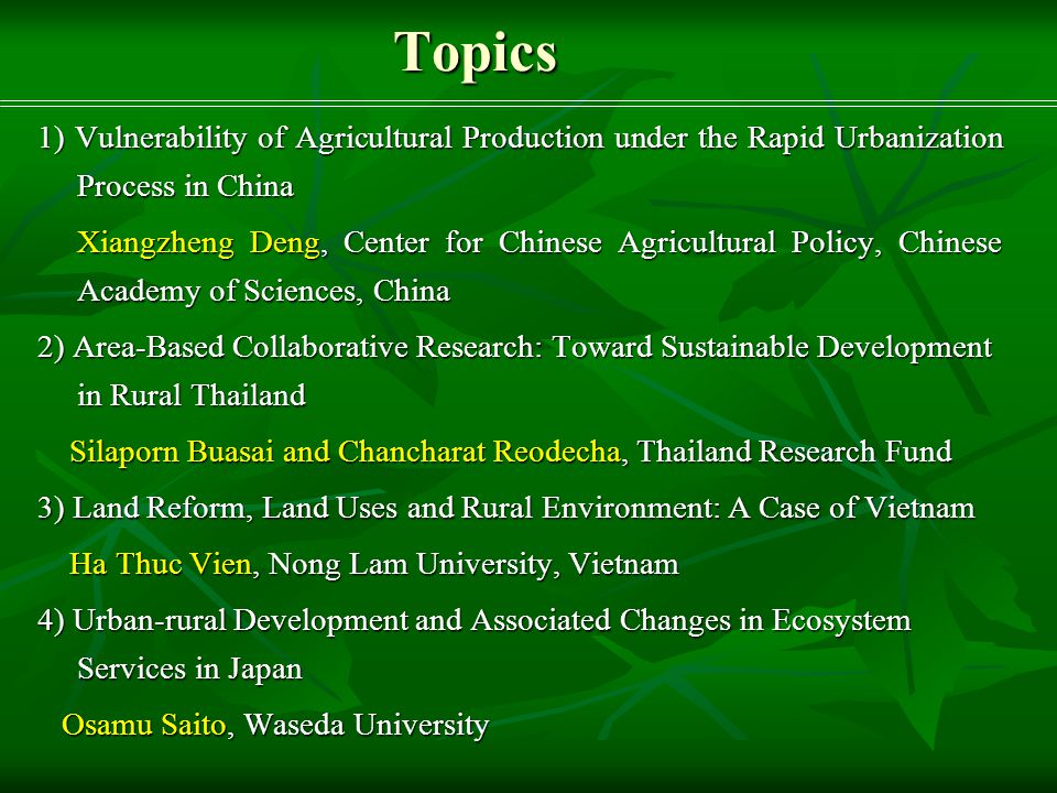Topics 1) Vulnerability of Agricultural Production under the Rapid Urbanization Process in China Xiangzheng Deng, Center for Chinese Agricultural Policy, Chinese Academy of Sciences, China Xiangzheng Deng, Center for Chinese Agricultural Policy, Chinese Academy of Sciences, China 2) Area-Based Collaborative Research: Toward Sustainable Development in Rural Thailand Silaporn Buasai and Chancharat Reodecha, Thailand Research Fund Silaporn Buasai and Chancharat Reodecha, Thailand Research Fund 3) Land Reform, Land Uses and Rural Environment: A Case of Vietnam Ha Thuc Vien, Nong Lam University, Vietnam Ha Thuc Vien, Nong Lam University, Vietnam 4) Urban-rural Development and Associated Changes in Ecosystem Services in Japan Osamu Saito, Waseda University Osamu Saito, Waseda University
