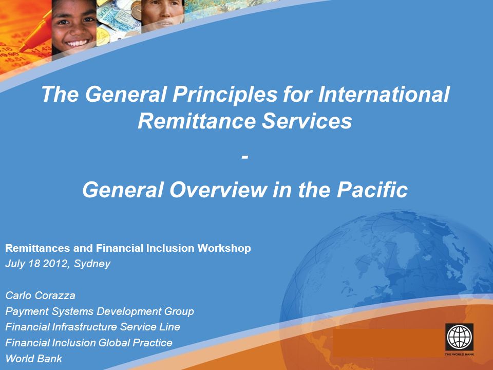 Remittances and Financial Inclusion Workshop July , Sydney Carlo Corazza Payment Systems Development Group Financial Infrastructure Service Line Financial Inclusion Global Practice World Bank The General Principles for International Remittance Services - General Overview in the Pacific