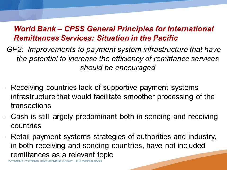 World Bank – CPSS General Principles for International Remittances Services: Situation in the Pacific GP2: Improvements to payment system infrastructure that have the potential to increase the efficiency of remittance services should be encouraged -Receiving countries lack of supportive payment systems infrastructure that would facilitate smoother processing of the transactions -Cash is still largely predominant both in sending and receiving countries -Retail payment systems strategies of authorities and industry, in both receiving and sending countries, have not included remittances as a relevant topic