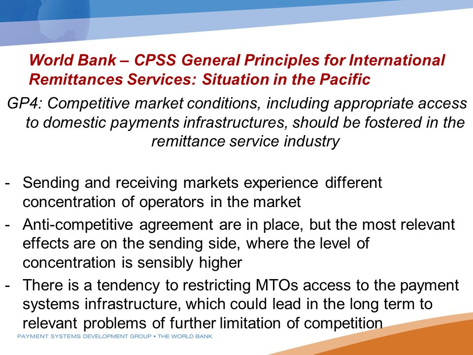 World Bank – CPSS General Principles for International Remittances Services: Situation in the Pacific GP4: Competitive market conditions, including appropriate access to domestic payments infrastructures, should be fostered in the remittance service industry -Sending and receiving markets experience different concentration of operators in the market -Anti-competitive agreement are in place, but the most relevant effects are on the sending side, where the level of concentration is sensibly higher -There is a tendency to restricting MTOs access to the payment systems infrastructure, which could lead in the long term to relevant problems of further limitation of competition