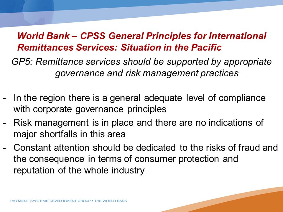 World Bank – CPSS General Principles for International Remittances Services: Situation in the Pacific GP5: Remittance services should be supported by appropriate governance and risk management practices -In the region there is a general adequate level of compliance with corporate governance principles -Risk management is in place and there are no indications of major shortfalls in this area -Constant attention should be dedicated to the risks of fraud and the consequence in terms of consumer protection and reputation of the whole industry
