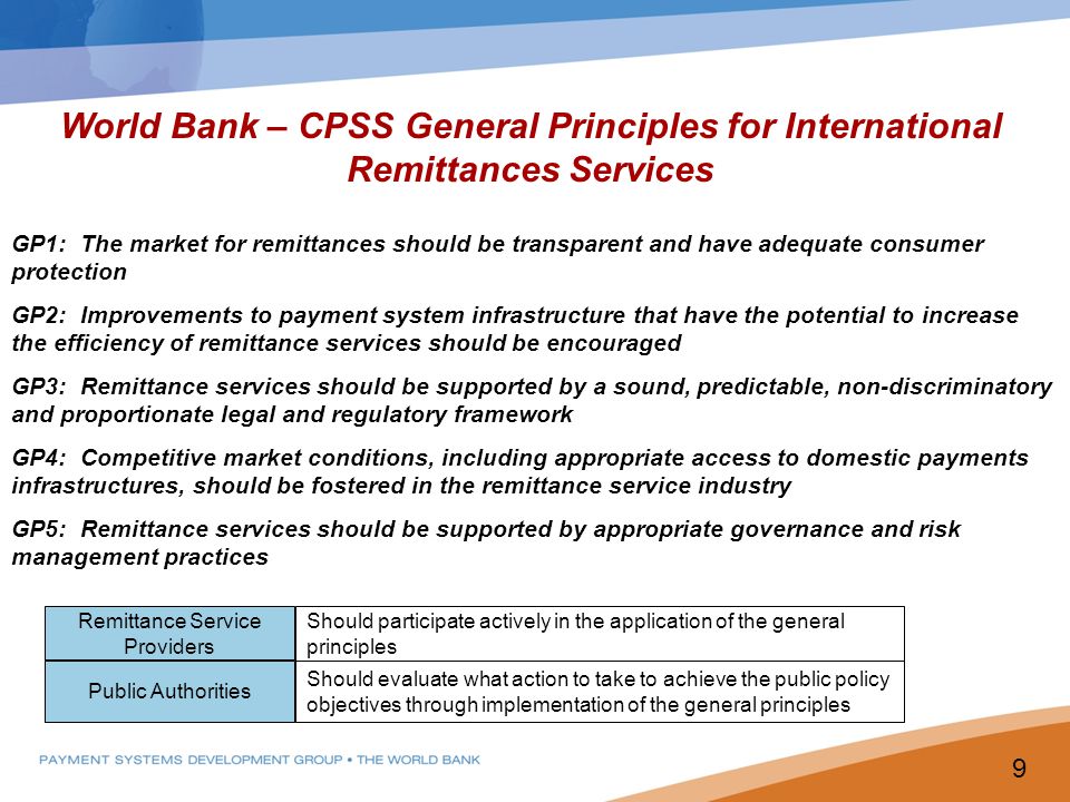World Bank – CPSS General Principles for International Remittances Services GP1: The market for remittances should be transparent and have adequate consumer protection GP2: Improvements to payment system infrastructure that have the potential to increase the efficiency of remittance services should be encouraged GP3: Remittance services should be supported by a sound, predictable, non-discriminatory and proportionate legal and regulatory framework GP4: Competitive market conditions, including appropriate access to domestic payments infrastructures, should be fostered in the remittance service industry GP5: Remittance services should be supported by appropriate governance and risk management practices Remittance Service Providers Public Authorities Should participate actively in the application of the general principles Should evaluate what action to take to achieve the public policy objectives through implementation of the general principles 9