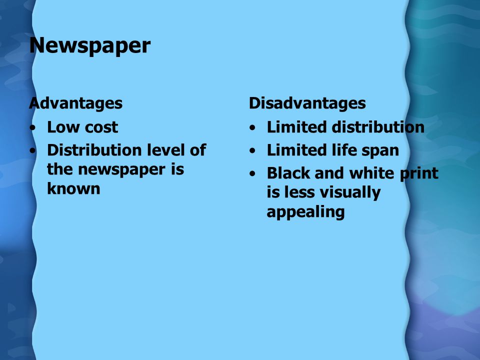 Newspaper Advantages Low cost Distribution level of the newspaper is known Disadvantages Limited distribution Limited life span Black and white print is less visually appealing