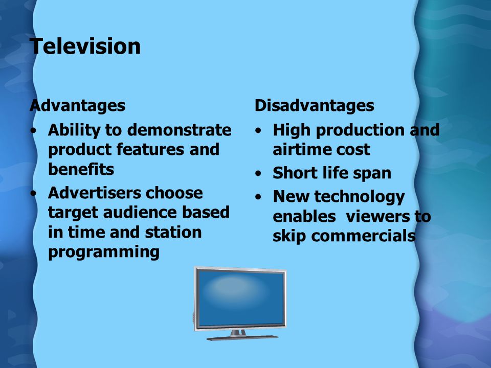 Television Advantages Ability to demonstrate product features and benefits Advertisers choose target audience based in time and station programming Disadvantages High production and airtime cost Short life span New technology enables viewers to skip commercials