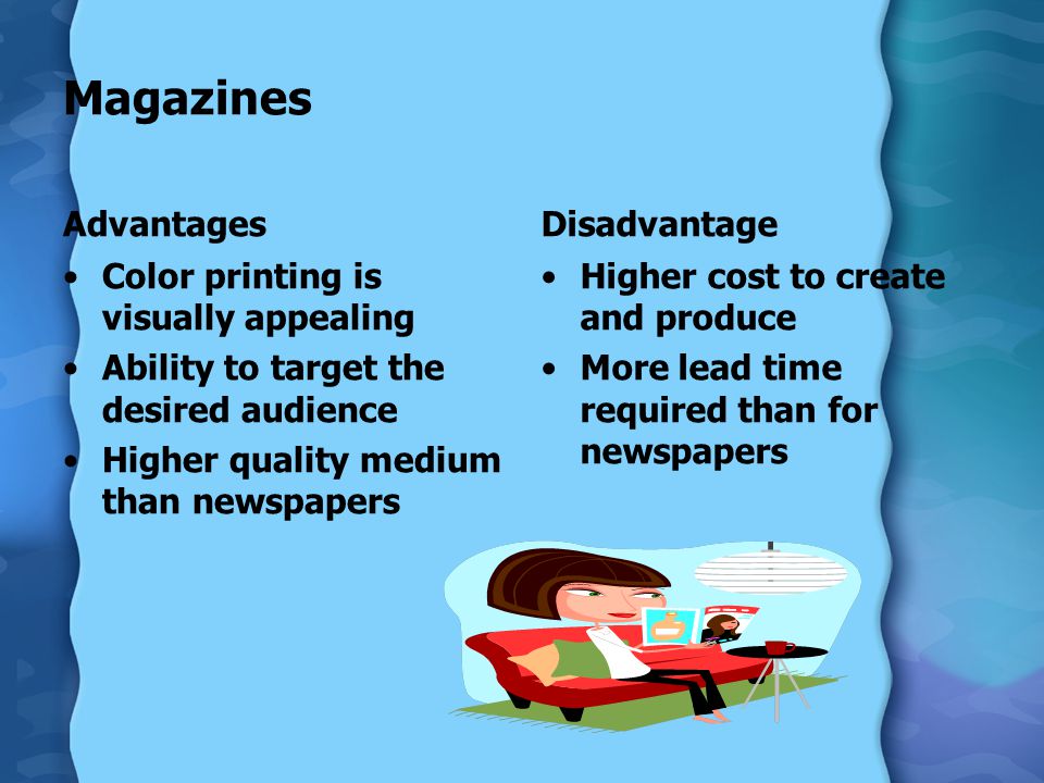Magazines Advantages Color printing is visually appealing Ability to target the desired audience Higher quality medium than newspapers Disadvantage Higher cost to create and produce More lead time required than for newspapers