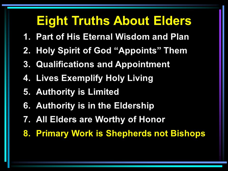 Eight Truths About Elders 1.Part of His Eternal Wisdom and Plan 2.Holy Spirit of God Appoints Them 3.Qualifications and Appointment 4.Lives Exemplify Holy Living 5.Authority is Limited 6.Authority is in the Eldership 7.All Elders are Worthy of Honor 8.Primary Work is Shepherds not Bishops