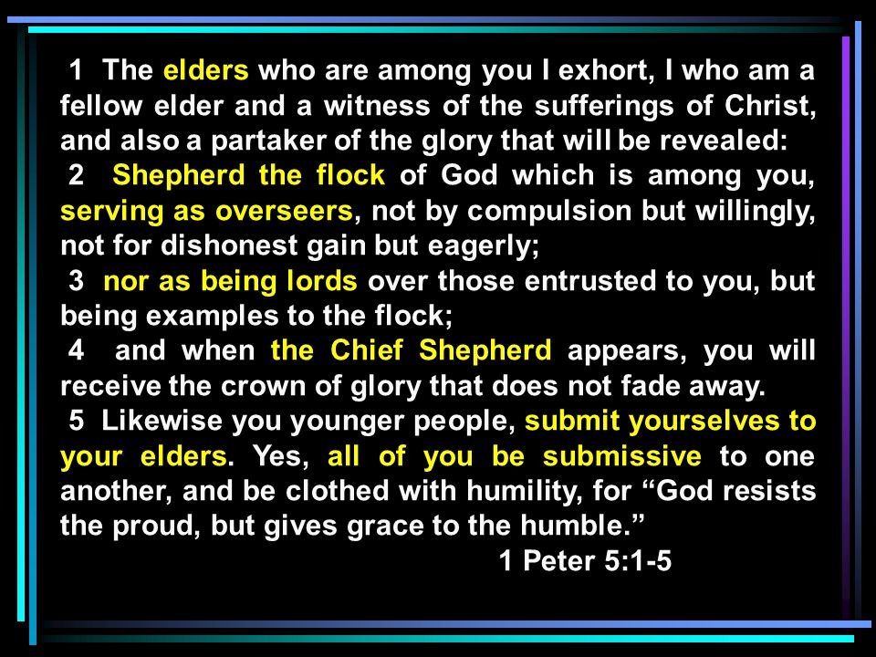1 The elders who are among you I exhort, I who am a fellow elder and a witness of the sufferings of Christ, and also a partaker of the glory that will be revealed: 2 Shepherd the flock of God which is among you, serving as overseers, not by compulsion but willingly, not for dishonest gain but eagerly; 3 nor as being lords over those entrusted to you, but being examples to the flock; 4 and when the Chief Shepherd appears, you will receive the crown of glory that does not fade away.