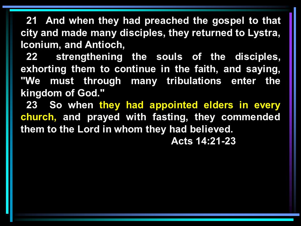 21 And when they had preached the gospel to that city and made many disciples, they returned to Lystra, Iconium, and Antioch, 22 strengthening the souls of the disciples, exhorting them to continue in the faith, and saying, We must through many tribulations enter the kingdom of God. 23 So when they had appointed elders in every church, and prayed with fasting, they commended them to the Lord in whom they had believed.