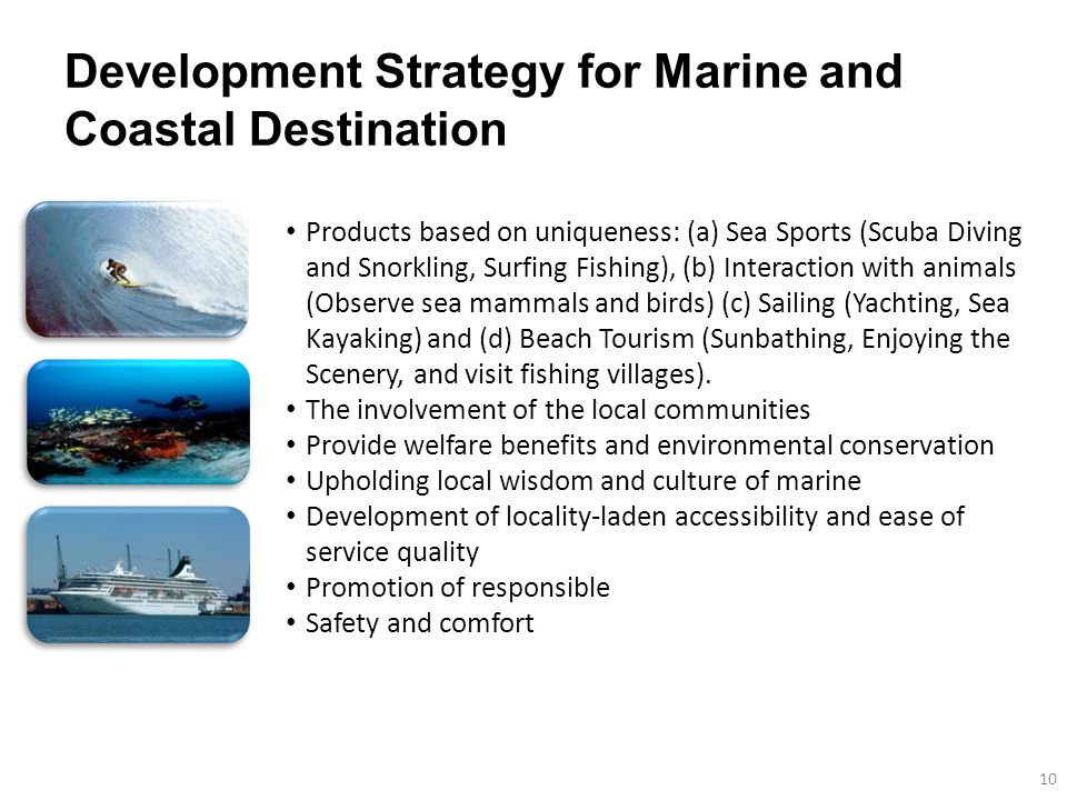 Development Strategy for Marine and Coastal Destination 10 Products based on uniqueness: (a) Sea Sports (Scuba Diving and Snorkling, Surfing Fishing), (b) Interaction with animals (Observe sea mammals and birds) (c) Sailing (Yachting, Sea Kayaking) and (d) Beach Tourism (Sunbathing, Enjoying the Scenery, and visit fishing villages).