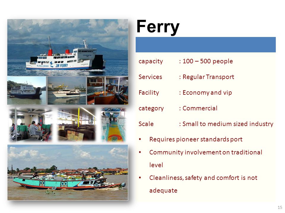 capacity: 100 – 500 people Services: Regular Transport Facility: Economy and vip category: Commercial Scale: Small to medium sized industry Requires pioneer standards port Community involvement on traditional level Cleanliness, safety and comfort is not adequate Ferry 15