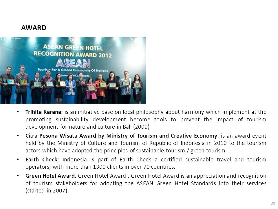 AWARD Trihita Karana: is an initiative base on local philosophy about harmony which implement at the promoting sustainability development become tools to prevent the impact of tourism development for nature and culture in Bali (2000) Citra Pesona Wisata Award by Ministry of Tourism and Creative Economy: is an award event held by the Ministry of Culture and Tourism of Republic of Indonesia in 2010 to the tourism actors which have adopted the principles of sustainable tourism / green tourism Earth Check: Indonesia is part of Earth Check a certified sustainable travel and tourism operators; with more than 1300 clients in over 70 countries.