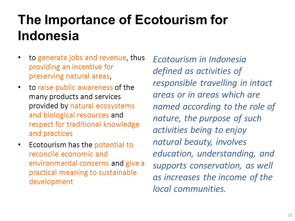 The Importance of Ecotourism for Indonesia to generate jobs and revenue, thus providing an incentive for preserving natural areas, to raise public awareness of the many products and services provided by natural ecosystems and biological resources and respect for traditional knowledge and practices Ecotourism has the potential to reconcile economic and environmental concerns and give a practical meaning to sustainable development 33 Ecotourism in Indonesia defined as activities of responsible travelling in intact areas or in areas which are named according to the role of nature, the purpose of such activities being to enjoy natural beauty, involves education, understanding, and supports conservation, as well as increases the income of the local communities.
