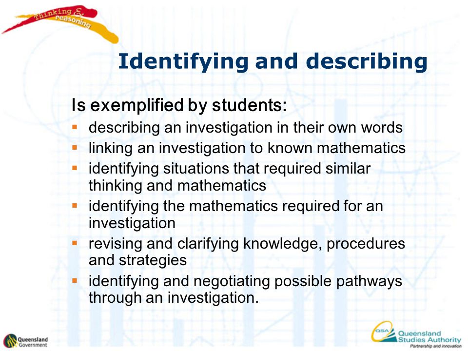 Identifying and describing Is exemplified by students:  describing an investigation in their own words  linking an investigation to known mathematics  identifying situations that required similar thinking and mathematics  identifying the mathematics required for an investigation  revising and clarifying knowledge, procedures and strategies  identifying and negotiating possible pathways through an investigation.