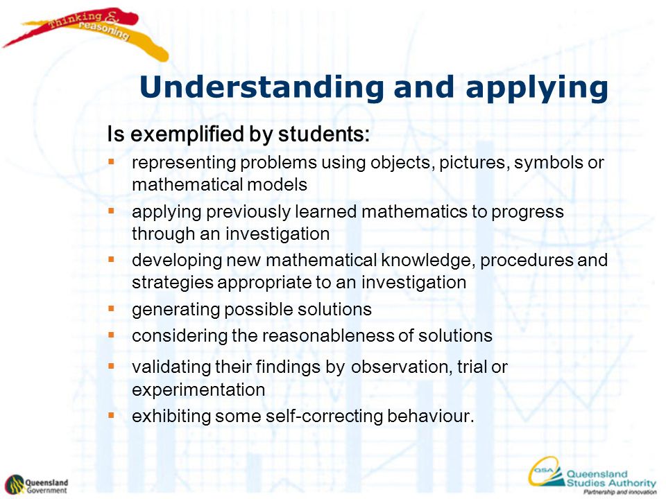 Understanding and applying Is exemplified by students:  representing problems using objects, pictures, symbols or mathematical models  applying previously learned mathematics to progress through an investigation  developing new mathematical knowledge, procedures and strategies appropriate to an investigation  generating possible solutions  considering the reasonableness of solutions  validating their findings by observation, trial or experimentation  exhibiting some self-correcting behaviour.
