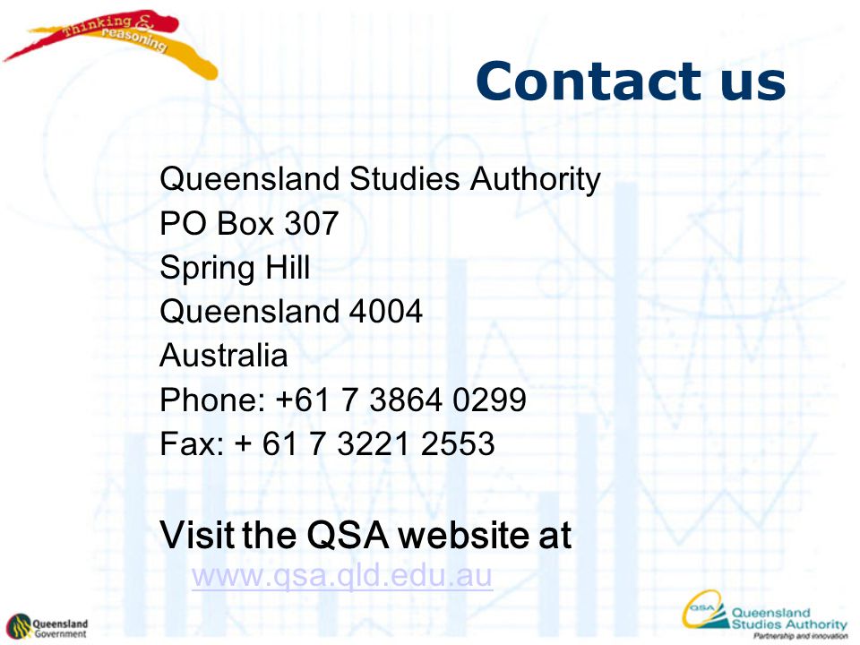 Contact us Queensland Studies Authority PO Box 307 Spring Hill Queensland 4004 Australia Phone: Fax: Visit the QSA website at