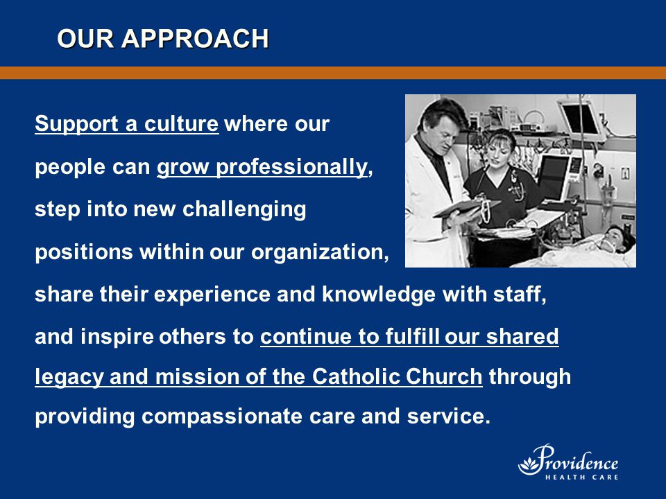 OUR APPROACH Support a culture where our people can grow professionally, step into new challenging positions within our organization, share their experience and knowledge with staff, and inspire others to continue to fulfill our shared legacy and mission of the Catholic Church through providing compassionate care and service.