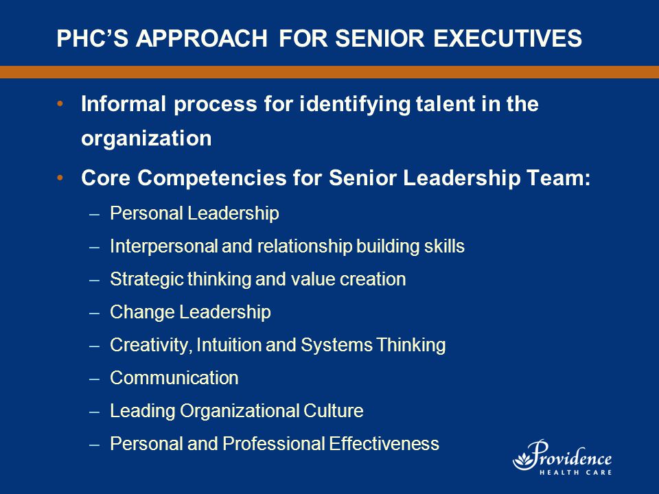 PHC’S APPROACH FOR SENIOR EXECUTIVES Informal process for identifying talent in the organization Core Competencies for Senior Leadership Team: –Personal Leadership –Interpersonal and relationship building skills –Strategic thinking and value creation –Change Leadership –Creativity, Intuition and Systems Thinking –Communication –Leading Organizational Culture –Personal and Professional Effectiveness