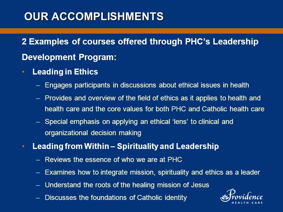 OUR ACCOMPLISHMENTS 2 Examples of courses offered through PHC’s Leadership Development Program: Leading in Ethics –Engages participants in discussions about ethical issues in health –Provides and overview of the field of ethics as it applies to health and health care and the core values for both PHC and Catholic health care –Special emphasis on applying an ethical ‘lens’ to clinical and organizational decision making Leading from Within – Spirituality and Leadership –Reviews the essence of who we are at PHC –Examines how to integrate mission, spirituality and ethics as a leader –Understand the roots of the healing mission of Jesus –Discusses the foundations of Catholic identity