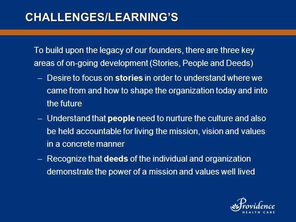 CHALLENGES/LEARNING’S To build upon the legacy of our founders, there are three key areas of on-going development (Stories, People and Deeds) –Desire to focus on stories in order to understand where we came from and how to shape the organization today and into the future –Understand that people need to nurture the culture and also be held accountable for living the mission, vision and values in a concrete manner –Recognize that deeds of the individual and organization demonstrate the power of a mission and values well lived