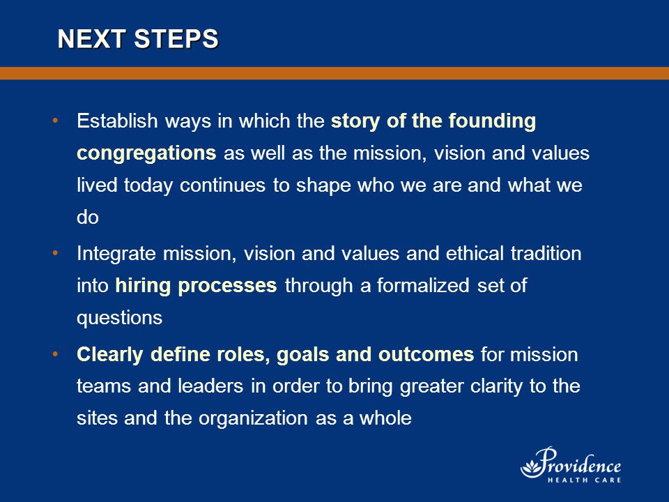 NEXT STEPS Establish ways in which the story of the founding congregations as well as the mission, vision and values lived today continues to shape who we are and what we do Integrate mission, vision and values and ethical tradition into hiring processes through a formalized set of questions Clearly define roles, goals and outcomes for mission teams and leaders in order to bring greater clarity to the sites and the organization as a whole