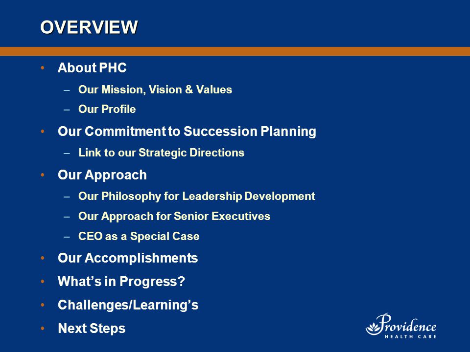 OVERVIEW About PHC –Our Mission, Vision & Values –Our Profile Our Commitment to Succession Planning –Link to our Strategic Directions Our Approach –Our Philosophy for Leadership Development –Our Approach for Senior Executives –CEO as a Special Case Our Accomplishments What’s in Progress.