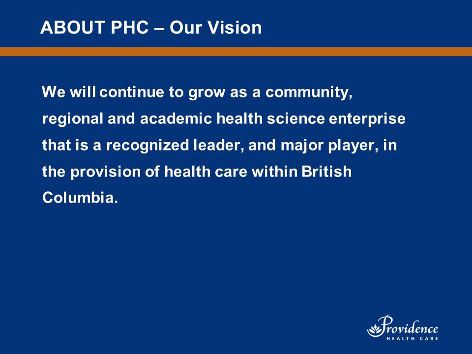 ABOUT PHC – Our Vision We will continue to grow as a community, regional and academic health science enterprise that is a recognized leader, and major player, in the provision of health care within British Columbia.