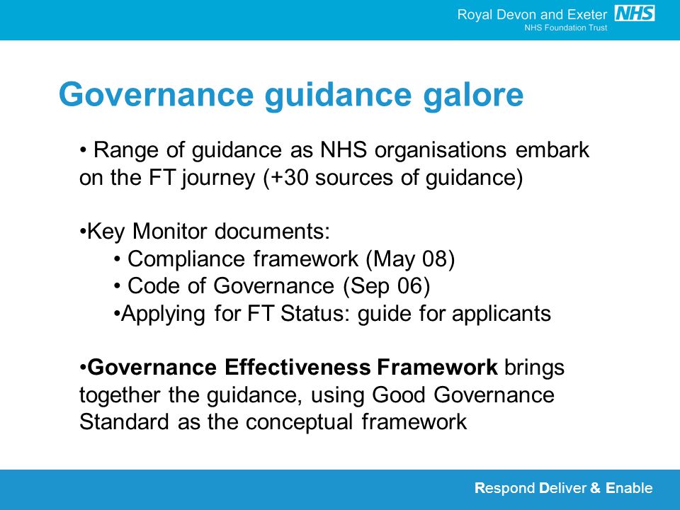 Respond Deliver & Enable Governance guidance galore Range of guidance as NHS organisations embark on the FT journey (+30 sources of guidance) Key Monitor documents: Compliance framework (May 08) Code of Governance (Sep 06) Applying for FT Status: guide for applicants Governance Effectiveness Framework brings together the guidance, using Good Governance Standard as the conceptual framework