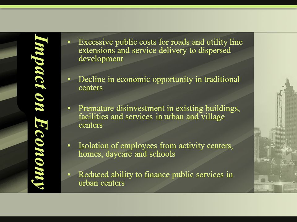 Impact on Economy Excessive public costs for roads and utility line extensions and service delivery to dispersed development Decline in economic opportunity in traditional centers Premature disinvestment in existing buildings, facilities and services in urban and village centers Isolation of employees from activity centers, homes, daycare and schools Reduced ability to finance public services in urban centers