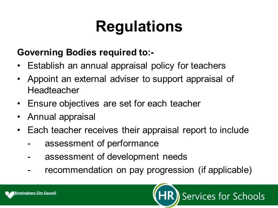 Regulations Governing Bodies required to:- Establish an annual appraisal policy for teachers Appoint an external adviser to support appraisal of Headteacher Ensure objectives are set for each teacher Annual appraisal Each teacher receives their appraisal report to include -assessment of performance -assessment of development needs -recommendation on pay progression (if applicable)