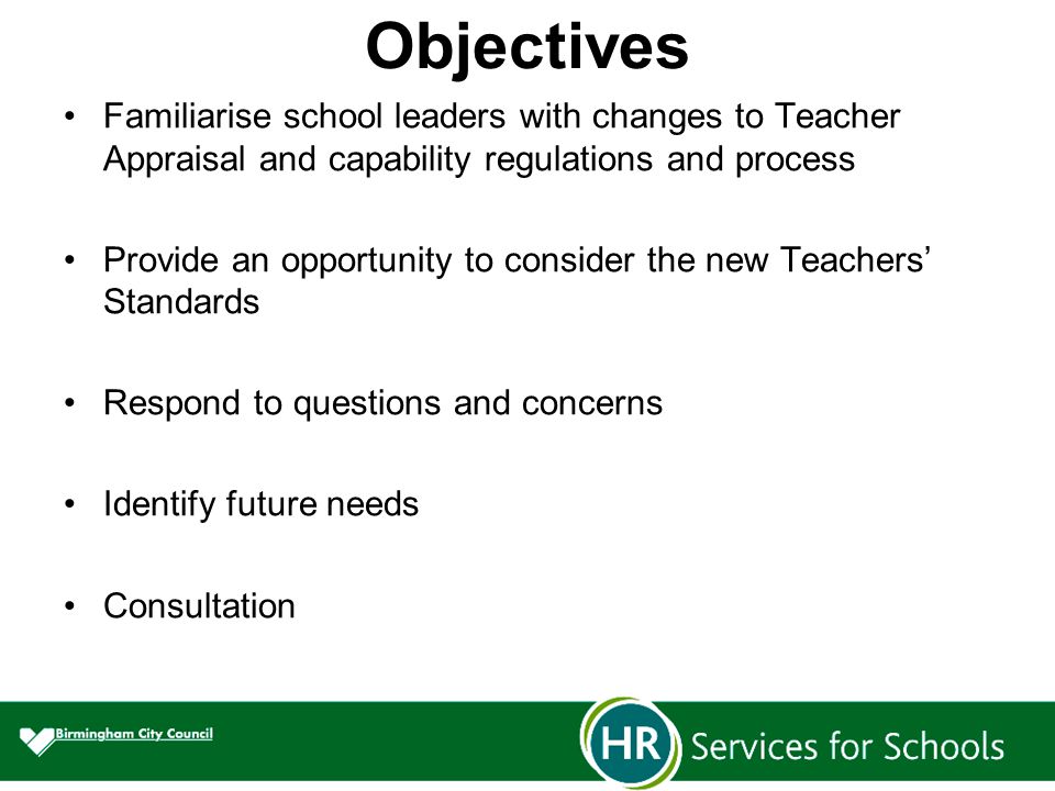 Objectives Familiarise school leaders with changes to Teacher Appraisal and capability regulations and process Provide an opportunity to consider the new Teachers’ Standards Respond to questions and concerns Identify future needs Consultation