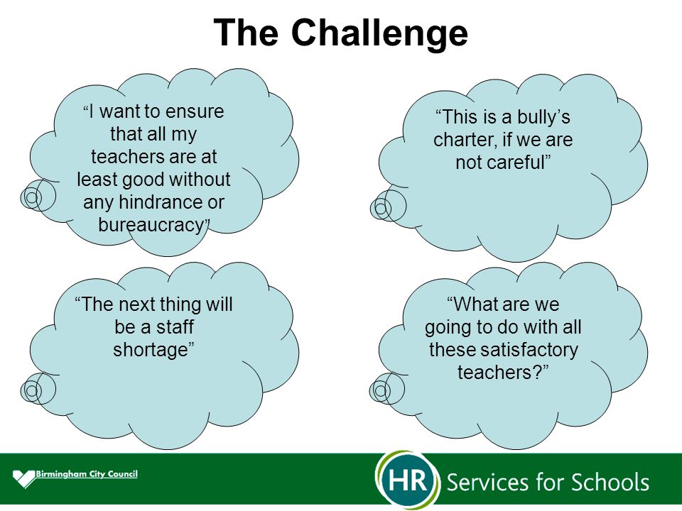The Challenge I want to ensure that all my teachers are at least good without any hindrance or bureaucracy This is a bully’s charter, if we are not careful The next thing will be a staff shortage What are we going to do with all these satisfactory teachers