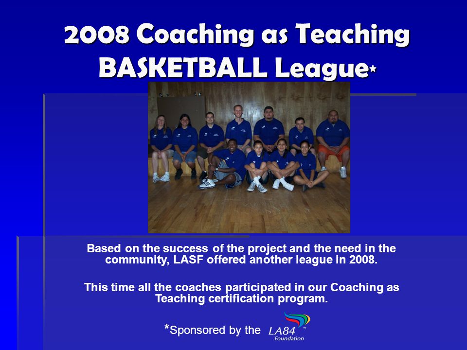 2008 Coaching as Teaching BASKETBALL League * Based on the success of the project and the need in the community, LASF offered another league in 2008.