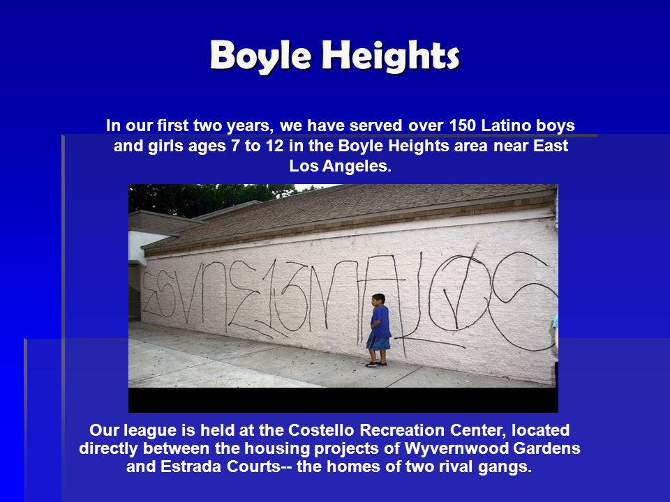 Boyle Heights In our first two years, we have served over 150 Latino boys and girls ages 7 to 12 in the Boyle Heights area near East Los Angeles.