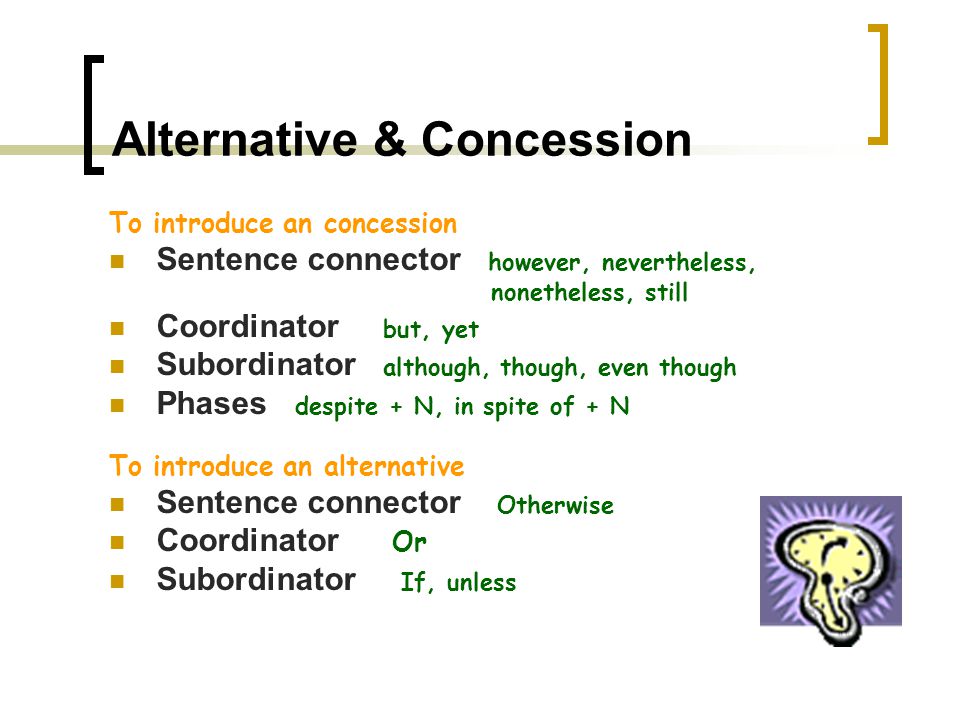 Comparison & Contrast To introduce a comparison Sentence connector Similarly, likewise, also, too Coordinator and Subordinator as, just as Phrases like, just as, just like (+N), be alike, Be similar (to), be the same as, both…and, not only…but also, to compare to, to compare with, In like manner, To introduce contrast (strong opposition) Sentence connector However, in contrast, in (by) comparison, on the other hand, on the contrary Coordinator but, Subordinator while, whereas Phrases to be different from, to differ from, To be dissimilar, to be unlike, to compare with,