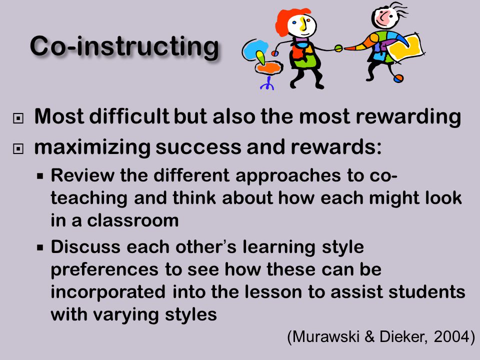 Most difficult but also the most rewarding  maximizing success and rewards:  Review the different approaches to co- teaching and think about how each might look in a classroom  Discuss each other’s learning style preferences to see how these can be incorporated into the lesson to assist students with varying styles (Murawski & Dieker, 2004)