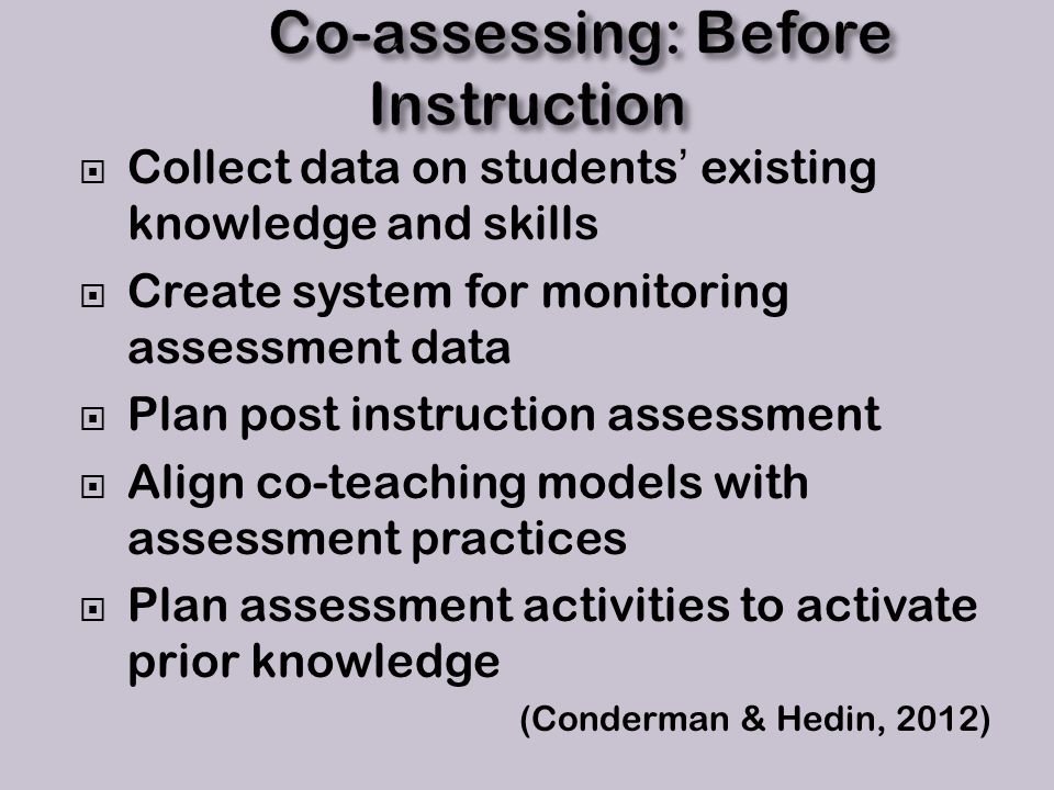  Collect data on students’ existing knowledge and skills  Create system for monitoring assessment data  Plan post instruction assessment  Align co-teaching models with assessment practices  Plan assessment activities to activate prior knowledge (Conderman & Hedin, 2012)