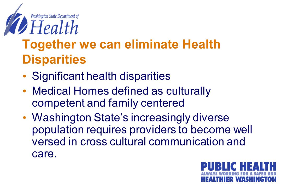 Together we can eliminate Health Disparities Significant health disparities Medical Homes defined as culturally competent and family centered Washington State’s increasingly diverse population requires providers to become well versed in cross cultural communication and care.