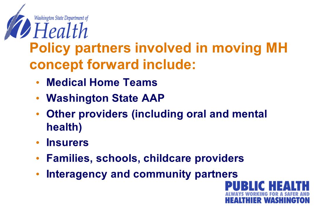 Policy partners involved in moving MH concept forward include: Medical Home Teams Washington State AAP Other providers (including oral and mental health) Insurers Families, schools, childcare providers Interagency and community partners