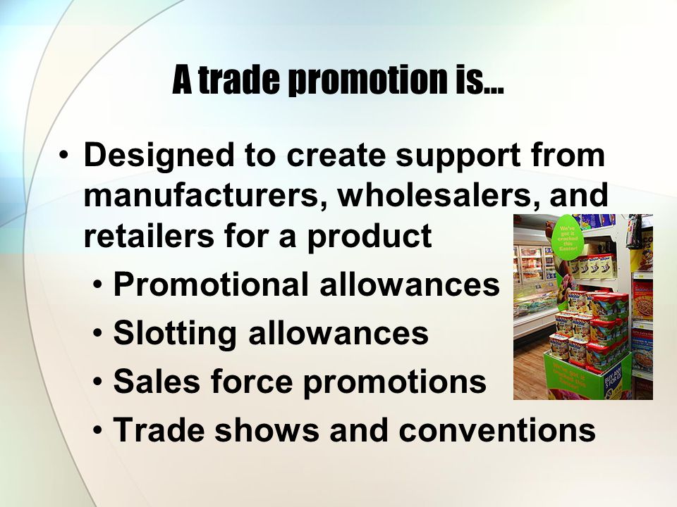 A trade promotion is… Designed to create support from manufacturers, wholesalers, and retailers for a product Promotional allowances Slotting allowances Sales force promotions Trade shows and conventions