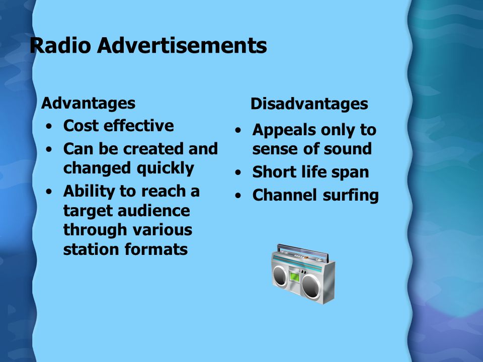Radio Advertisements Advantages Cost effective Can be created and changed quickly Ability to reach a target audience through various station formats Disadvantages Appeals only to sense of sound Short life span Channel surfing