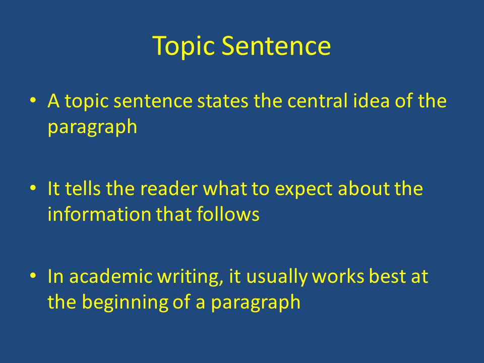 Topic Sentence A topic sentence states the central idea of the paragraph It tells the reader what to expect about the information that follows In academic writing, it usually works best at the beginning of a paragraph
