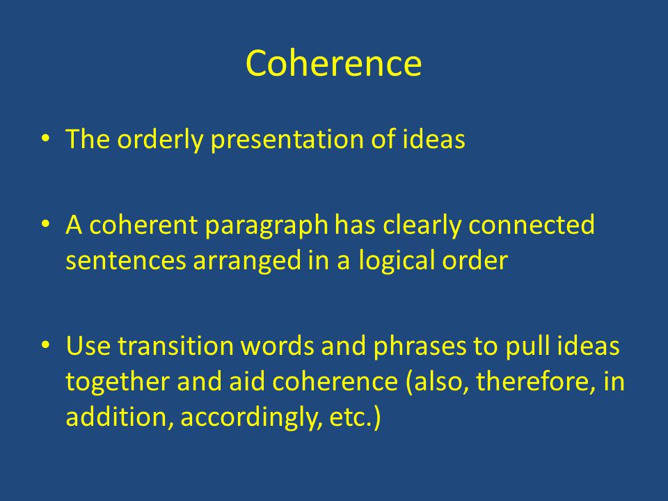 Coherence The orderly presentation of ideas A coherent paragraph has clearly connected sentences arranged in a logical order Use transition words and phrases to pull ideas together and aid coherence (also, therefore, in addition, accordingly, etc.)