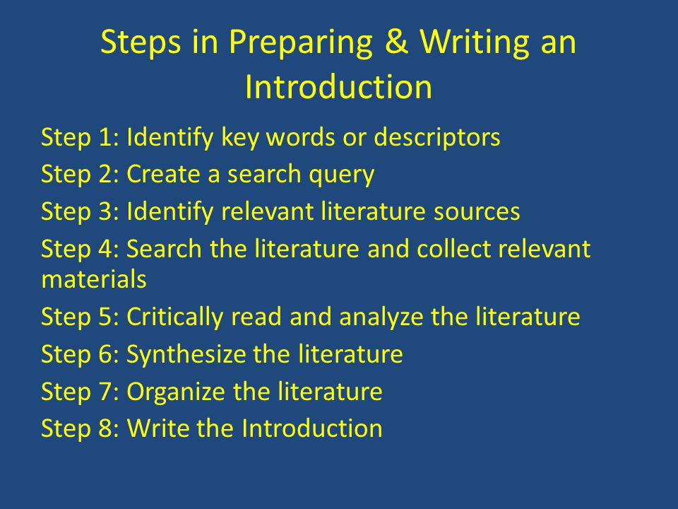 Steps in Preparing & Writing an Introduction Step 1: Identify key words or descriptors Step 2: Create a search query Step 3: Identify relevant literature sources Step 4: Search the literature and collect relevant materials Step 5: Critically read and analyze the literature Step 6: Synthesize the literature Step 7: Organize the literature Step 8: Write the Introduction